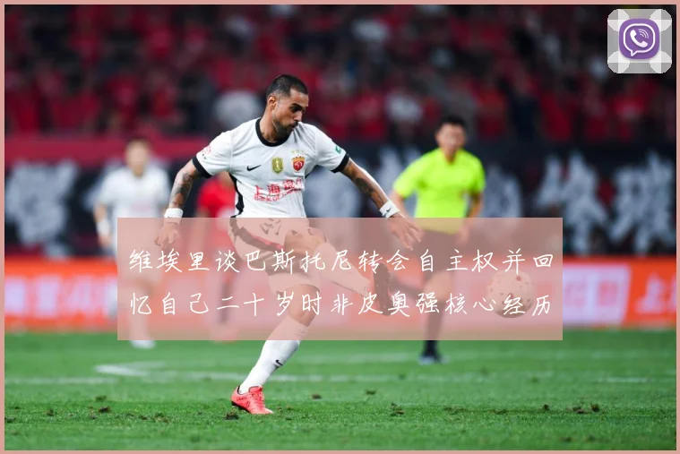 维埃里谈巴斯托尼转会自主权并回忆自己二十岁时非皮奥强核心经历战术观察