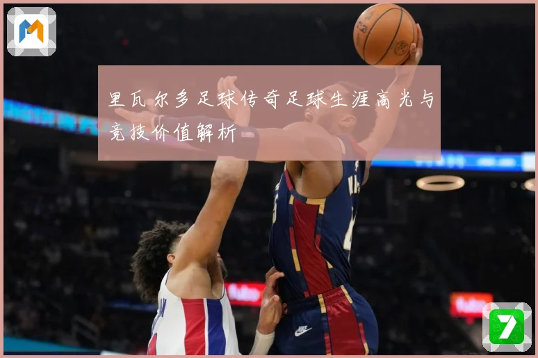 里瓦尔多足球传奇足球生涯高光与竞技价值解析