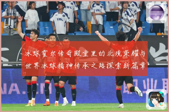 冰球霍尔传奇殿堂里的北境荣耀与世界冰球精神传承之路探索新篇章成长观察