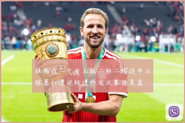 杨瀚森二十分七板二助二帽连中七球暴扣遭逆转遗憾淘汰赛场复盘
