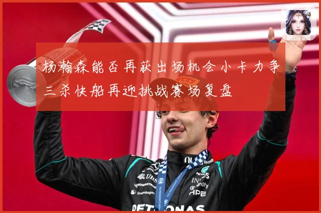 杨瀚森能否再获出场机会小卡力争三杀快船再迎挑战赛场复盘