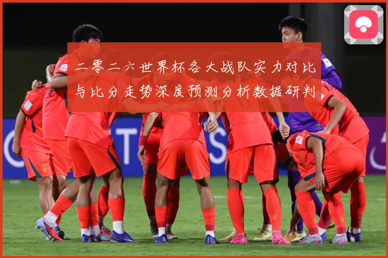 二零二六世界杯各大战队实力对比与比分走势深度预测分析数据研判