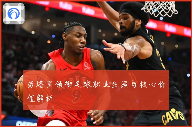 劳塔罗领衔足球职业生涯与核心价值解析