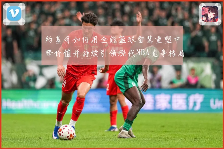 约基奇如何用全能篮球智慧重塑中锋价值并持续引领现代NBA竞争格局
