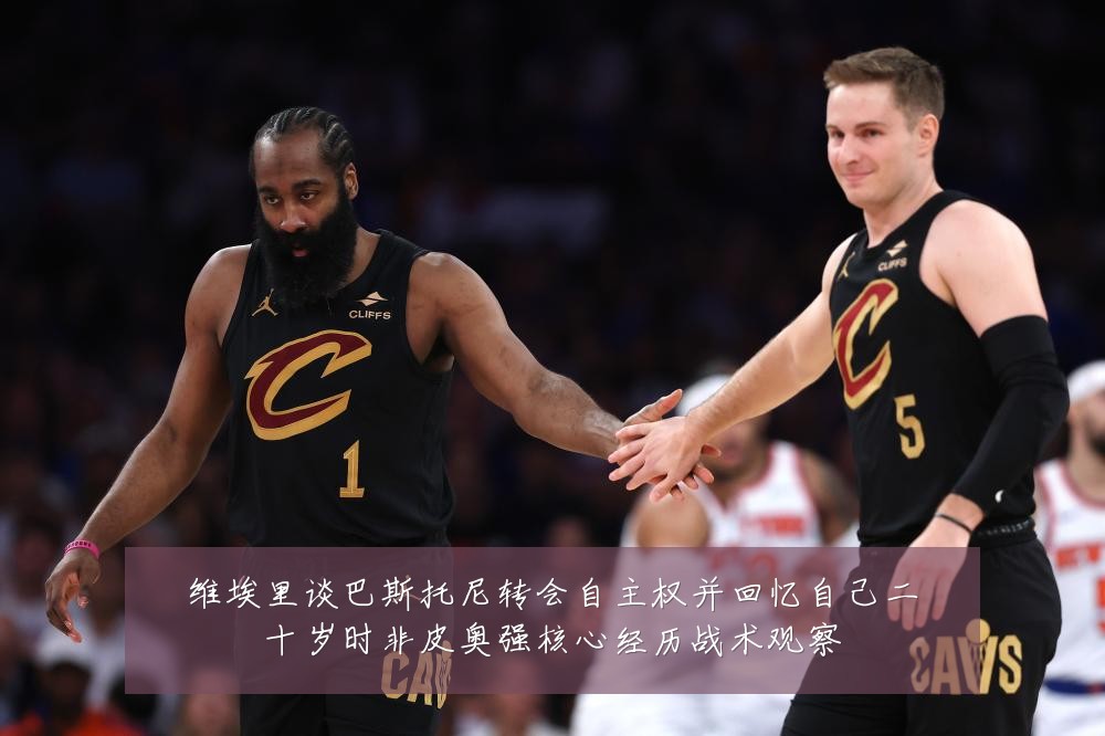 维埃里谈巴斯托尼转会自主权并回忆自己二十岁时非皮奥强核心经历战术观察
